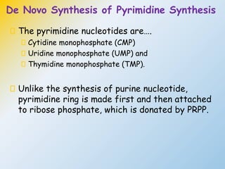 De Novo Synthesis of Pyrimidine Synthesis
The pyrimidine nucleotides are….
Cytidine monophosphate (CMP)
Uridine monophosphate (UMP) and
Thymidine monophosphate (TMP).
Unlike the synthesis of purine nucleotide,
pyrimidine ring is made first and then attached
to ribose phosphate, which is donated by PRPP.
 