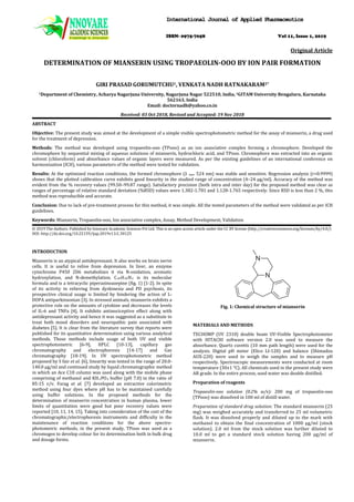 DETERMINATION OF MIANSERIN USING TROPAEOLIN-OOO BY ION PAIR FORMATION
Original Article
GIRI PRASAD GORUMUTCHU1, VENKATA NADH RATNAKARAM2*
1Department of Chemistry, Acharya Nagarjuna University, Nagarjuna Nagar 522510, India, 2
Received: 03 Oct 2018, Revised and Accepted: 19 Nov 2018
GITAM University Bengaluru, Karnataka
562163, India
Email: doctornadh@yahoo.co.in
ABSTRACT
Objective: The present study was aimed at the development of a simple visible spectrophotometric method for the assay of mianserin, a drug used
for the treatment of depression.
Methods: The method was developed using tropaeolin-ooo (TPooo) as an ion associative complex forming a chromophore. Developed the
chromophore by sequential mixing of aqueous solutions of mianserin, hydrochloric acid, and TPooo. Chromophore was extracted into an organic
solvent (chloroform) and absorbance values of organic layers were measured. As per the existing guidelines of an international conference on
harmonization (ICH), various parameters of the method were tested for validation.
Results: At the optimized reaction conditions, the formed chromophore (λ max
Conclusion: Due to lack of pre-treatment process for this method, it was simple. All the tested parameters of the method were validated as per ICH
guidelines.
524 nm) was stable and sensitive. Regression analysis (r>0.9999)
shows that the plotted calibration curve exhibits good linearity in the studied range of concentration (4–24 µg/ml). Accuracy of the method was
evident from the % recovery values (99.50–99.87 range). Satisfactory precision (both intra and inter day) for the proposed method was clear as
ranges of percentage of relative standard deviation (%RSD) values were 1.382-1.781 and 1.128-1.765 respectively. Since RSD is less than 2 %, this
method was reproducible and accurate.
Keywords: Mianserin, Tropaeolin-ooo, Ion associative complex, Assay, Method Development, Validation
© 2019 The Authors. Published by Innovare Academic Sciences Pvt Ltd. This is an open access article under the CC BY license (http://creativecommons.org/licenses/by/4.0/)
DOI: http://dx.doi.org/10.22159/ijap.2019v11i1.30125
INTRODUCTION
Mianserin is an atypical antidepressant. It also works on brain nerve
cells. It is useful to relive from depression. In liver, an enzyme
cytochrome P450 2D6 metabolizes it via N-oxidation, aromatic
hydroxylation, and N-demethylation. C20H20N2 is its molecular
formula and is a tetracyclic piperazinoazepine (fig. 1) [1-2]. In spite
of its activity in relieving from dyskinesia and PD psychosis, its
prospective clinical usage is limited by hindering the action of L-
DOPA antiparkinsonian [3]. In stressed animals, mianserin exhibits a
protective role on the amounts of cytokine and decreases the levels
of IL-6 and TNFa [4]. It exhibits antinociceptive effect along with
antidepressant activity and hence it was suggested as a substitute to
treat both mood disorders and neuropathic pain associated with
diabetes [5]. It is clear from the literature survey that reports were
published for its quantitative determination using various analytical
methods. Those methods include usage of both UV and visible
spectrophotometric [6-9], HPLC [10-13], capillary gas
chromatography and electrophoresis [14-17] and Gas
chromatography [18-19]. In UV spectrophotometric method
proposed by S fair et al. [6], linearity was tested in the range of 20.0-
140.0 μg/ml and continued study by liquid chromatographic method
in which an Ace C18 column was used along with the mobile phase
comprising of methanol and KH2PO4 buffer (pH 7.0) in the ratio of
85:15 v/v. Farag et al. [7] developed an extractive colorimetric
method using four dyes where pH has to be maintained carefully
using buffer solutions. In the proposed methods for the
determination of mianserin concentration in human plasma, lower
limits of quantitation were good but poor recovery values were
reported [10, 11, 14, 15]. Taking into consideration of the cost of the
chromatographic/electrophoresis instruments and difficulty in the
maintenance of reaction conditions for the above spectro-
photometric methods, in the present study, TPooo was used as a
chromogen to develop colour for its determination both in bulk drug
and dosage forms.
Fig. 1: Chemical structure of mianserin
MATERIALS AND METHODS
TECHOMP (UV 2310) double beam UV-Visible Spectrophotometer
with HITACHI software version 2.0 was used to measure the
absorbance. Quartz cuvetts (10 mm path length) were used for the
analysis. Digital pH meter (Elico LI-120) and balance (Shimadzu
AUX-220) were used to weigh the samples and to measure pH
respectively. Spectroscopic measurements were conducted at room
temperature (30±1 °C). All chemicals used in the present study were
AR grade. In the entire process, used water was double distilled.
Preparation of reagents
Tropaeolin-ooo solution (0.2% w/v): 200 mg of tropaeolin-ooo
(TPooo) was dissolved in 100 ml of distill water.
Preparation of standard drug solution: The standard mianserin (25
mg) was weighed accurately and transferred to 25 ml volumetric
flask. It was dissolved properly and diluted up to the mark with
methanol to obtain the final concentration of 1000 µg/ml (stock
solution). 2.0 ml from the stock solution was further diluted to
10.0 ml to get a standard stock solution having 200 µg/ml of
mianserin.
IInntteerrnnaattiioonnaall JJoouurrnnaall ooff AApppplliieedd PPhhaarrmmaacceeuuttiiccss
ISSN- 0975-7058 Vol 11, Issue 1, 2019
 
