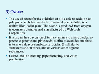  The use of ozone for the oxidation of oleic acid to azelaic plus
pelargonic acids has reached commercial practicability in a
multimillion-dollar plant. The ozone is produced from oxygen
in ozonizers designed and manufactured by Welsbach
Corporation.
 It is use in the conversion of tertiary amines to amine oxides, a-
pinene to pinonic and pinic acids, olefins to ozonides and these
in turn to aldehydes and oxy-peroxides, & sulfides to
sulfoxides and sulfones, and of various other organic
substances.
 USES: textile bleaching, paperbleaching, and water
purification
 