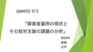 GANTO ゼミ
「障害者雇用の現状と
その就労支援の課題の分析」
第23班
藤嶋
辻村
 