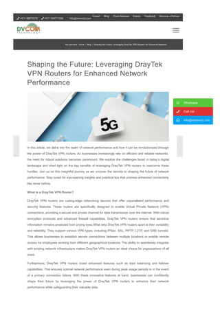 Shaping the Future: Leveraging DrayTek
VPN Routers for Enhanced Network
Performance
In this article, we delve into the realm of network performance and how it can be revolutionized through
the power of DrayTek VPN routers. As businesses increasingly rely on efficient and reliable networks,
the need for robust solutions becomes paramount. We explore the challenges faced in today’s digital
landscape and shed light on the key benefits of leveraging DrayTek VPN routers to overcome these
hurdles. Join us on this insightful journey as we uncover the secrets to shaping the future of network
performance. Stay tuned for eye­opening insights and practical tips that promise enhanced connectivity
like never before.
What is a DrayTek VPN Router?
DrayTek VPN routers are cutting­edge networking devices that offer unparalleled performance and
security features. These routers are specifically designed to enable Virtual Private Network (VPN)
connections, providing a secure and private channel for data transmission over the internet. With robust
encryption protocols and advanced firewall capabilities, DrayTek VPN routers ensure that sensitive
information remains protected from prying eyes.What sets DrayTek VPN routers apart is their versatility
and reliability. They support various VPN types, including IPSec, SSL, PPTP, L2TP, and GRE tunnels.
This allows businesses to establish secure connections between multiple locations or enable remote
access for employees working from different geographical locations. The ability to seamlessly integrate
with existing network infrastructure makes DrayTek VPN routers an ideal choice for organizations of all
sizes.
Furthermore, DrayTek VPN routers boast advanced features such as load balancing and failover
capabilities. This ensures optimal network performance even during peak usage periods or in the event
of a primary connection failure. With these innovative features at hand, businesses can confidently
shape their future by leveraging the power of DrayTek VPN routers to enhance their network
performance while safeguarding their valuable data.
 Whatsapp
 Call Us!
 info@datavoiz.com
You are here: Home / Blog / Shaping the Future: Leveraging DrayTek VPN Routers for Enhanced Network...
 +971 48873370  +971 554711096 info@datavoiz.com
Career Blog Press Release Events Feedback Become a Partner
 
 