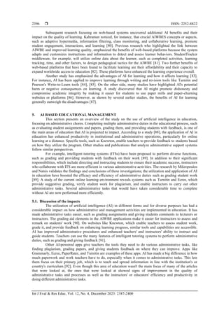  ISSN: 2252-8822
Int J Eval & Res Educ, Vol. 12, No. 4, December 2023: 2387-2400
2396
Subsequent research focusing on web-based systems uncovered additional AI benefits and their
impact on the quality of learning. Kahraman noticed, for instance, that crucial AIWBES concepts or aspects,
such as adaptive hypermedia, information filtering, class monitoring, and collaborative learning, promote
student engagement, interactions, and learning [80]. Previous research who highlighted the link between
AIWBE and improved learning quality, emphasized the benefits of web-based platforms because the system
adapts and customizes instructions and information to detect and assess learner behaviors. StudentTracker
middleware, for example, will utilize online data about the learner, such as completed activities, learning
tracking, time, and other factors, to design pedagogical tactics for the AIWBE [81]. Two further benefits of
web-based platforms that have been found to facilitate learning are their affordability and their capacity to
expand worldwide access to education [82]. These platforms have enhanced the learning experience overall.
Another study has emphasized the advantages of AI for learning and how it affects learning [83].
For instance, AI has been applied to improve learning through writing and revision tools like Turnitin and
Pearson's Write-to-Learn tools [84], [85]. On the other side, many studies have highlighted AI's potential
harm or negative consequences on learning. A study discovered that AI might promote dishonesty and
compromise academic integrity by making it easier for students to use paper mills and paper-churning
websites or platforms [86]. However, as shown by several earlier studies, the benefits of AI for learning
generally outweigh the disadvantages [87].
5. AI BASED EDUCATIONAL MANAGEMENT
This section presents an overview of the study on the use of artificial intelligence in education,
focusing on administrative chores. Completing multiple administrative duties in the educational process, such
as evaluating student assignments and papers, grading them, and providing students with feedback, is one of
the main areas of education that AI is projected to impact. According to a study [88], the application of AI in
education has enhanced productivity in institutional and administrative operations, particularly for online
learning at a distance. Specific tools, such as Knewton, enable teachers to provide feedback to students based
on how they utilize the program. Other studies and publications that analyze administrative support systems
follow similar perspectives.
For example, intelligent tutoring systems (ITSs) have been proposed to perform diverse functions,
such as grading and providing students with feedback on their work [89]. In addition to their significant
responsibilities, which include directing and instructing students to ensure their academic success, instructors
who collaborate with ITS are more efficient in various administrative activities. The research by Mikropoulos
and Natsis validates the findings and conclusions of these investigations; the utilization and application of AI
in education have boosted the efficacy and efficiency of administrative duties such as grading student work
[89]. A study of the current online learning environment reveals systems such as Turnitin and Ecree, which
provide suggestive grading, verify student work for plagiarism, and enable instructors to carry out other
administrative tasks. Several administrative tasks that would have taken considerable time to complete
without AI are now performed more efficiently.
5.1. Discussion of the impacts
The utilization of artificial intelligence (AI) in different forms and for diverse purposes has had a
considerable impact on how administrative and management activities are implemented in education. It has
made administrative tasks easier, such as grading assignments and giving students comments to lecturers or
instructors. The grading aid elements in the AIWBE applications make it easier for instructors to assess and
remark on students' work [90]. On websites like Knewton, which enable teachers to assess student work,
grade it, and provide feedback on enhancing learning progress, similar tools and capabilities are accessible.
AI has improved administrative procedures and enhanced teachers' and instructors' ability to instruct and
guide students. Teachers can use the many features of intelligent tutoring systems to perform administrative
duties, such as grading and giving feedback [91].
Other AI-powered apps give teachers the tools they need to do various administrative tasks, like
finding plagiarism, grading papers, and giving students feedback on where they can improve. Apps like
Grammarly, Ecree, PaperRater, and Turnitin are examples of these apps. AI has made a big difference in how
much paperwork and work teachers have to do, especially when it comes to administrative tasks. This lets
them focus on their primary job, which is to teach and spread information in line with the institution's or
country's curriculum [92]. Even though this area of education wasn't the main focus of many of the articles
that were looked at, the ones that were looked at showed signs of improvement in the quality of
administrative tasks and processes as well as the instructors' or educators' efficiency and productivity in
doing different administrative tasks.
 