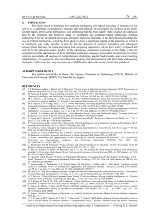 Int J Eval & Res Educ ISSN: 2252-8822 
Artificial intelligent based teaching and learning approaches: A comprehensive … (Thuong T. K. Nguyen)
2397
6. CONCLUSION
This study aimed to determine how artificial intelligence will impact schooling. A literature review
served as a qualitative investigation’s research plan and method. To accomplish the purpose of the study,
journal papers, professional publications, and conference reports from experts were selected and analyzed.
Due to the invention and extensive usage of computers and computer-related technology, artificial
intelligence (AI) was developed and is now utilized in numerous industries. It has been demonstrated that the
use of artificial intelligence, which has been shown to have a significant impact on the industries in which it
is employed, was made possible in part by the development of personal computers and subsequent
advancements that have increased processing and computing capabilities. AI has been widely embraced and
utilized in the education sector, notably in the educational institutions examined in this study. There are
numerous possible applications of AI in education technology domains. Curriculum development in certain
subjects necessitates AI analysis of comprehension challenges, teacher backgrounds, and school teaching
infrastructures. AI approaches also assist teachers, students, and administrators with their study and teaching
strategies. Field researchers may encounter several difficulties due to the emergence of new problems.
ACKNOWLEDGEMENTS
The authors would like to thank Thai Nguyen University of Technology (TNUT), Ministry of
Education and Training (MOET), Viet Nam for the support.
REFERENCES
[1] J. J. Rodriguez-Andina, L. Gomes, and S. Bogosyan, “Current trends in industrial electronics education,” IEEE Transactions on
Industrial Electronics, vol. 57, no. 10, pp. 3245–3252, Oct. 2010, doi: 10.1109/TIE.2010.2057235.
[2] M. Huba and Š. Kozák, “From e-Learning to Industry 4.0,” in ICETA 2016 - 14th IEEE International Conference on Emerging
eLearning Technologies and Applications, Proceedings, Nov. 2016, pp. 103–108, doi: 10.1109/ICETA.2016.7802083.
[3] M. T. Nguyen, L. H. Truong, T. T. Tran, and C. F. Chien, “Artificial intelligence based data processing algorithm for video
surveillance to empower industry 3.5,” Computers and Industrial Engineering, vol. 148, 2020, doi: 10.1016/j.cie.2020.106671.
[4] M. T. Nguyen, L. H. Truong, and T. T. H. Le, “Video Surveillance Processing Algorithms utilizing Artificial Intelligent (AI) for
Unmanned Autonomous Vehicles (UAVs),” MethodsX, vol. 8, p. 101472, 2021, doi: 10.1016/j.mex.2021.101472.
[5] J. Lobera, C. J. Fernández Rodríguez, and C. Torres-Albero, “Privacy, Values and Machines: Predicting Opposition to Artificial
Intelligence,” Communication Studies, vol. 71, no. 3, pp. 448–465, Mar. 2020, doi: 10.1080/10510974.2020.1736114.
[6] B. Berendt, A. Littlejohn, and M. Blakemore, “AI in education: learner choice and fundamental rights,” Learning, Media and
Technology, vol. 45, no. 3, pp. 312–324, Jul. 2020, doi: 10.1080/17439884.2020.1786399.
[7] A. Gocen and F. Aydemir, “Artificial Intelligence in Education and Schools,” Research on Education and Media, vol. 12, no. 1,
pp. 13–21, Jun. 2020, doi: 10.2478/rem-2020-0003.
[8] S. Vincent-Lancrin and R. van der Vlies, “Trustworthy Artificial Intelligence (AI) in Education: Promises and Challenges. OECD
Education Working Papers, No. 218,” OECD Publishing, Apr. 2020.
[9] A. Guilherme, “AI and education: the importance of teacher and student relations,” AI and Society, vol. 34, no. 1, pp. 47–54, Feb.
2019, doi: 10.1007/s00146-017-0693-8.
[10] U. Sharma, P. Tomar, H. Bhardwaj, and A. Sakalle, “Artificial Intelligence and Its Implications in Education,” in Impact of AI
Technologies on Teaching, Learning, and Research in Higher Education, IGI Global, 2020, pp. 222–235.
[11] A. Alam, “Possibilities and Apprehensions in the Landscape of Artificial Intelligence in Education,” 2021 International
Conference on Computational Intelligence and Computing Applications (ICCICA), Nov. 2021, doi:
10.1109/ICCICA52458.2021.9697272.
[12] G. Terzopoulos and M. Satratzemi, “Voice assistants and artificial intelligence in education,” BCI'19: Proceedings of the 9th
Balkan Conference on Informatics, Sep. 2019, doi: 10.1145/3351556.3351588.
[13] P. Rad, M. Roopaei, N. Beebe, M. Shadaram, and Y. A. Au, “AI thinking for cloud education platform with personalized
learning,” in Proceedings of the Annual Hawaii International Conference on System Sciences, 2018, vol. 2018-January, pp. 3–12,
doi: 10.24251/hicss.2018.003.
[14] H. Elkoubaiti and R. Mrabet, “A Survey of Pedagogical Affordances of Augmented and Virtual Realities Technologies in loT -
Based Classroom,” in Colloquium in Information Science and Technology, CIST, Oct. 2018, vol. 2018-October, pp. 334–341, doi:
10.1109/CIST.2018.8596654.
[15] E. Mousavinasab, N. Zarifsanaiey, S. R. Niakan Kalhori, M. Rakhshan, L. Keikha, and M. Ghazi Saeedi, “Intelligent tutoring
systems: a systematic review of characteristics, applications, and evaluation methods,” Interactive Learning Environments,
vol. 29, no. 1, pp. 142–163, Dec. 2021, doi: 10.1080/10494820.2018.1558257.
[16] M. Huda et al., “Big data emerging technology: Insights into innovative environment for online learning resources,” International
Journal of Emerging Technologies in Learning, vol. 13, no. 1, pp. 23–36, Jan. 2018, doi: 10.3991/ijet.v13i01.6990.
[17] H. T. Do et al., “Energy-Efficient Unmanned Aerial Vehicle (UAV) Surveillance Utilizing Artificial Intelligence (AI),” Wireless
Communications and Mobile Computing, vol. 2021, pp. 1–11, Oct. 2021, doi: 10.1155/2021/8615367.
[18] G. J. Hwang, H. Xie, B. W. Wah, and D. Gašević, “Vision, challenges, roles and research issues of Artificial Intelligence in
Education,” Computers and Education: Artificial Intelligence, vol. 1, p. 100001, 2020, doi: 10.1016/j.caeai.2020.100001.
[19] S. Verma, R. Sharma, S. Deb, and D. Maitra, “Artificial intelligence in marketing: Systematic review and future research
direction,” International Journal of Information Management Data Insights, vol. 1, no. 1, p. 100002, Apr. 2021, doi:
10.1016/j.jjimei.2020.100002.
[20] K. Nagao, “Artificial Intelligence in Education,” in Artificial Intelligence Accelerates Human Learning, Springer Singapore,
2019, pp. 1–17.
[21] H. T. T. Nguyen, M. T. Nguyen, H. T. Do, H. T. Hua, and C. V. Nguyen, “DRL-Based intelligent resource allocation for diverse
QoS in 5G and toward 6G vehicular networks: A comprehensive survey,” Wireless Communications and Mobile Computing,
 