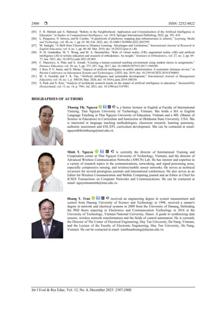  ISSN: 2252-8822
Int J Eval & Res Educ, Vol. 12, No. 4, December 2023: 2387-2400
2400
[85] F. H. Mehtab and A. Mahmud, “Robots in the Neighborhood: Application and Criminalization of the Artificial Intelligence in
Education,” in Studies in Computational Intelligence, vol. 1019, Springer International Publishing, 2022, pp. 393–410.
[86] L. Pangrazio, N. Selwyn, and B. Cumbo, “A patchwork of platforms: mapping data infrastructures in schools,” Learning, Media
and Technology, vol. 48, no. 1, pp. 65–80, Feb. 2023, doi: 10.1080/17439884.2022.2035395.
[87] M. Sadeghi, “A Shift from Classroom to Distance Learning: Advantages and Limitations,” International Journal of Research in
English Education, vol. 4, no. 1, pp. 80–88, Mar. 2019, doi: 10.29252/ijree.4.1.80.
[88] N. H. Gandedkar, M. T. Wong, and M. A. Darendeliler, “Role of virtual reality (VR), augmented reality (AR) and artificial
intelligence (AI) in tertiary education and research of orthodontics: An insight,” Seminars in Orthodontics, vol. 27, no. 2, pp. 69–
77, Jun. 2021, doi: 10.1053/j.sodo.2021.05.003.
[89] C. Hanewicz, A. Platt, and A. Arendt, “Creating a learner-centered teaching environment using student choice in assignments,”
Distance Education, vol. 38, no. 3, pp. 273–287, Aug. 2017, doi: 10.1080/01587919.2017.1369349.
[90] J. Reis, P. E. Santo, and N. Melao, “Impacts of artificial intelligence on public administration: A systematic literature review,” in
Iberian Conference on Information Systems and Technologies, CISTI, Jun. 2019, doi: 10.23919/CISTI.2019.8760893.
[91] M. A. Goralski and T. K. Tan, “Artificial intelligence and sustainable development,” International Journal of Management
Education, vol. 18, no. 1, p. 100330, Mar. 2020, doi: 10.1016/j.ijme.2019.100330.
[92] S. Paek and N. Kim, “Analysis of worldwide research trends on the impact of artificial intelligence in education,” Sustainability
(Switzerland), vol. 13, no. 14, p. 7941, Jul. 2021, doi: 10.3390/su13147941.
BIOGRAPHIES OF AUTHORS
Thuong TK. Nguyen is a Senior lecturer in English at Faculty of International
Training, Thai Nguyen University of Technology, Vietnam. She holds a BA in English
Language Teaching at Thai Nguyen University of Education, Vietnam and a MS. (Master of
Science in Education) in Curriculum and Instruction at Oklahoma State University, USA. She
is interested in language teaching methodologies, classroom research, learning autonomy,
authentic assessment and ESL/EFL curriculum development. She can be contacted at email:
nguyenthikimthuong@tnut.edu.vn.
Minh T. Nguyen is currently the director of International Training and
Cooperation center at Thai Nguyen University of Technology, Vietnam, and the director of
Advanced Wireless Communication Networks (AWCN) Lab. He has interest and expertise in
a variety of research topics in the communications, networking, and signal processing areas,
especially compressive sensing, and wireless/mobile sensor networks. He serves as technical
reviewers for several prestigious journals and international conferences. He also serves as an
Editor for Wireless Communication and Mobile Computing journal and an Editor in Chief for
ICSES Transactions on Computer Networks and Communications. He can be contacted at
email: nguyentuanminh@tnut.edu.vn.
Hoang T. Tran received an engineering degree in system measurement and
control from Danang University of Science and Technology in 1998, received a master's
degree in network and electrical systems in 2009 from the University of Danang, Defending
the PhD thesis majoring in Electronics and Communication Technology in 2016 at the
University of Technology, Vietnam National University, Hanoi. A guide to synthesizing data
sensors, wireless network transformation and the fields of control automation. He is currently
the Director of The Center of Electrical Engineering, Duy Tan University, Da Nang, Vietnam,
and the Lecture of the Faculty of Electronic Engineering, Duy Tan University, Da Nang,
Vietnam. He can be contacted at email: tranthuanhoang@duytan.edu.vn.
 