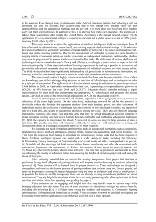  ISSN: 2252-8822
Int J Eval & Res Educ, Vol. 12, No. 4, December 2023: 2387-2400
2388
to be accurate. Even though many professionals in the field of education believe that technology will not
eliminate the need for teachers, they acknowledge that it will impact how teachers carry out their
responsibilities and the educational methods that are advised. It is more than just modifying how teachers
carry out their responsibilities. In addition to this, it is altering how pupils are educated. This expansion is
taking place in countries other merely the United States. According to the market research engine [6], the
application of AI in educational settings is expected to increase on a global scale at a rate of 45% yearly,
reaching $5.80 billion by 2025.
This study aimed to evaluate the applications of artificial intelligence (AI) and investigate how AI
has influenced the administrative, instructional, and learning aspects of educational settings. AI in education
first manifested itself in computers and other computer-related systems, but it has since progressed into web-
based and online learning platforms. Due to the development of embedded systems, it is now feasible to
employ robots or humanoid robots as teacher coworkers or independent instructors. Additionally, chatbots
may now be programmed to assume teacher- or instructor-like tasks. The utilization of various platforms and
technologies has increased educators' efficacy and efficiency, resulting in a more robust or superior level of
instructional quality. AI has improved students' learning experiences by making it possible to customize and
personalize educational materials based on the requirements of individual students and their unique talents.
The field of education has been significantly influenced by AI, particularly in administration, instruction, and
learning within the educational system as a whole or inside specialized educational institutions.
The educational system is highly reliant on methods that have now become obsolete. Even if there
are knowledge gaps in the existing grading systems, an injection of AI techniques and technologies can usher
in a new era of automation. The application of AI in educational settings is anticipated to generate revenue of
$3.68 billion by 2023, as reported by marketsandmarkets.com, representing a compound annual growth rate
(CAGR) of 47% between the years 2018 and 2023 [7]. Educators should consider building a digital
transformation for their field that incorporates the appropriate AI technologies and produces the desired
results. Let's look at some of the most critical applications of AI in the educational sector [8].
It can be challenging to ensure that all children, regardless of their geography or race, receive an
education of the same high quality. On the other hand, technology powered by AI has the potential to
drastically reduce the distance that separates students from their teachers, peers, and other educators. AI
technology enables the collection of intelligent data, the creation of individualized schedules, the creation of
one-of-a-kind jobs, and access to educational resources around the clock. They can also develop language
translations, subtitles, and many plug-and-play apps that may be spread throughout different locations to
foster universal learning and tear down barriers between outmoded and ineffective educational techniques
[9]. With the capacity to incorporate the cloud, AI-powered systems can analyze large volumes of data in
real-time. This enables any firm with branches worldwide to carry out swift administrative, testing, and
instructional duties in a standardized manner across all of their locations.
To eliminate the need for manual administrative tasks in educational institutions such as scheduling,
rescheduling classes, marking attendance, grading papers, finance and accounting, and record-keeping [10].
This frees the employee from having to complete the monotonous, routine tasks that had been required of
them. Artificial intelligent systems can assist with a wide variety of tasks, including the following:
i) Eliminating truancy warnings; ii) Automatically send report cards and other correspondence to parents;
iii) Schedule and plan meetings; iv) Send normal student forms, enrollments, and other documentation to the
appropriate department via automation; v) Reduce the amount of time spent on progress reports; and
vi) Make any other record-keeping chores more efficient. This may free up professors and teachers to focus
on enhancing the quality of education rather than reducing the burden of laborious paperwork and easing the
stress of their jobs.
After gathering essential data on metrics for scoring assignments from papers that teachers or
professors have graded, AI-powered grading software will employ machine learning to construct calculating
systems [11]. These metrics will be derived from the papers themselves. These technologies are designed to
comprehend and simulate the human process of grading students that teachers carry out. Essays, papers, and
tests can be promptly assessed in various languages using the input of professors and artificial intelligence. It
is possible for them to swiftly incorporate them into an already existing cloud-based platform or virtual
environment. They are helpful in situations where there are many papers to grade, allowing teachers to focus
on other vital duties rather than spending time grading the papers.
Voice assistants are an engaging and helpful tool that may benefit users in various ways while
bringing education into the home. The use of voice assistants in educational settings has several benefits,
including the following [12]: i) Efficient time saving for students and teachers; ii) Community learning
opportunities; iii) Personalized instruction in seconds. Voice assistants powered by artificial intelligence can
be utilized within mobile applications even if the user does not own a smart speaker.
 