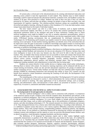 Int J Eval & Res Educ ISSN: 2252-8822 
Artificial intelligent based teaching and learning approaches: A comprehensive … (Thuong T. K. Nguyen)
2389
AI systems play a critical part in the educational process by creating individualized study plans and
adjusting course content to meet the requirements of each student. They identify areas in which students'
knowledge could be improved and provide educational materials, evaluation tools, and feedback systems for
students of all ages, from preschool to college. Students can study at their own pace if they use software
powered by AI, games, and tools that can design a strategy for people to learn at their own pace, time, and
requirements for repetitive repetition. This machine-assisted classroom setting can considerably enhance
diversified and adaptive learning, offering all students a firm foundation [13]. It can also help teachers create
unique lesson plans based on the needs of individual students.
The term “smart content” can refer to a wide variety of mediums, such as digital textbooks,
manuals, instructional snippets, and films, as well as AI systems that construct personalized settings for
educational institutions based on the strategies and goals of those institutions. Finding areas in which
artificial intelligence tools might be helpful is one way to actualize education's personalization, which is
currently a global trend. For example, educational institutions can develop augmented reality (AR)/virtual
reality (VR)-based learning environments that are complemented by web-based instruction [14].
Technologies for AI Monitoring and Evaluation can simplify content for various learning styles and mix up
learning curves and speed. AI and machine learning algorithms can identify areas of the curriculum that can
be improved to close the gaps in inaccurate or ineffective knowledge and support teachers in resolving them
when a substantial percentage of students provide incorrect responses. This helps teachers close the gaps in
inaccurate or ineffective knowledge more quickly.
Tutoring programs based on artificial intelligence, often known as intelligent tutoring systems (ITS),
can manage tailored feedback and instructions for one-on-one education [15]. However, because they need
more intelligence to learn in the same way humans can, they will never be able to take the position of
teachers. They are helpful when human instructors are not accessible to teach and evaluate short lessons that
may be done online and can be taught by the computer. In e-learning environments, it may be utilized to
instruct various courses, including linguistics, geography, circuitry, medical diagnostics, computer
programming, mathematics, physics, genetics, and chemistry, amongst others. They are developed with
engagement, grading standards, and comprehension in mind while they are being made.
Students can connect directly to their mobile devices or laptops using virtual reality technologies,
allowing them to interact with content. An immersive learning experience can be enhanced with the use of
virtual learning environments, which can also provide educational experiences for groups of students and
student counseling services. Virtual reality headsets can help kids who have attention deficit hyperactivity
disorder (ADHD) by eliminating distractions and increasing their ability to focus [16]. Learners can also
benefit from interactive virtual simulations concerning the coaching of soft skills, the development of life
skills, and personal growth.
The remaining parts of this work are structured as described. The background of AI and its technical
applications in education are discussed in section 3, which demonstrates the various technical components
that can be utilized in teaching. The many applications of AI in educational settings, such as teaching,
learning, and administrative tasks, and discussions of their effects, are presented in sections 3, 4, and 5,
respectively. In section 6, conclusions and further research are discussed.
2. AI BACKGROUNDS AND TECHNICAL ASPECTS IN EDUCATION
2.1. The background of AI and approaches in education
The term “artificial intelligence” (AI) is widely used in connection with computers. A comparison
of the numerous articles reveals a tendency away from the computer alone, the hardware and software, or the
equipment, as artificial intelligence. This is true even though computers may have served as the foundation
for the development of artificial intelligence. It is now much simpler to include artificial intelligence in
machines and other things, such as robots and buildings, due to the proliferation of embedded computers,
sensors, and other developing technologies [17]. The research presents two distinct definitions and accounts
of AI. They distinguish between AI as a theory and a field when defining it. According to their definition, AI
is a subfield of computer science that aims to solve various cognitive difficulties commonly associated with
human intellect. These tasks include learning, comprehending problems, identifying patterns, and adapting
[18]. In the article, AI was defined as a theoretical framework for directing the creation and application of
computer systems with intelligence and the capacity to carry out activities that demand human intellect, such
as speech recognition, visual perception, language translation, and decision-making.
The definitions of AI proposed by numerous experts and in other studies highlight nearly
comparable characteristics or qualities of AI. Other studies have also looked at this topic. AI is defined by
Verma et al. as “machines that can resemble human reasoning” [19]. In a manner parallel to this, it was
mentioned that the creation of AI required several decades of research and development. System designers,
data scientists, product designers, statisticians, linguists, cognitive scientists, psychologists, education
 