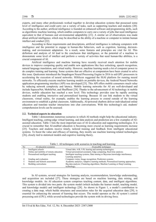  ISSN: 2252-8822
Int J Eval & Res Educ, Vol. 12, No. 4, December 2023: 2387-2400
2390
experts, and many other professionals worked together to develop education systems that possessed some
level of intelligence and could carry out a variety of tasks, such as supporting teachers and students [20].
According to the author, artificial intelligence is founded on enhanced software and programming skills, such
as algorithmic machine learning, which enables computers to carry out a variety of jobs that need intelligence
equivalent to that of humans and environmental adaptability [21]. A similar set of observations was made
about artificial intelligence, which may be described as the ability of a machine or computer to imitate human
intellect and conduct [22].
According to these requirements and descriptions, artificial intelligence is imbuing computers with
intelligence and the potential to engage in human-like behaviors, such as cognition, learning, decision-
making, and environment adaptation. As a result, some features and principles are vital for AI. This
definition and analysis of AI lead to the conclusion that intelligence, or the potential of a machine to
demonstrate some level of intellect and perform a variety of activities that need human-like abilities, is a
crucial component of AI.
Artificial intelligence and machine learning have recently received much attention for mobile
devices to improve computing quality and enable new applications like face unlocking, speech recognition,
natural language translation, and virtual reality. However, machine learning needs a lot of computer power to
do complex training and learning. Some systems that are effective at computation have been created to solve
this issue. Qualcomm introduced the Snapdragon Neural Processing Engine in 2016 to aid GPU processors in
accelerating the execution of neural networks. HiSilicon suggested the HiAI platform for running neural
networks. To efficiently execute machine learning models on portable devices, the Android Neural Networks
application programming interface (API) was developed [23]. This API offers mobile consumers much value
by reducing network complexity and latency. Mobile learning networks for AI are well-developed and
include SqueezeNet, MobileNet, and Shufflenet [24]. Thanks to the advancement of AI technology in mobile
devices, mobile education has reached a new level. This technology provides ease by rapidly assisting
students and enabling interactive and personalized learning. Because AI can link students to the virtual
classroom, virtual reality, for example, enables the learning process to extend outside of the learning
environment to establish a global classroom. Additionally, AI-powered chatbots deliver individualized online
education and translate teacher interactions into chat conversations. With this technology's aid, students'
comprehension levels can be assessed.
2.2. Technical aspects in education
Table 1 demonstrates numerous scenarios in which AI methods might help the educational industry.
Intelligent teaching, cutting-edge virtual learning, and data analysis and prediction are a few examples of AI-
assisted education. Table 1 lists the most important uses of AI in education and supporting technologies. It is
crucial to remember that AI-enabled education is becoming more crucial as learning requirements increase
[25]. Teachers and students receive timely, tailored training and feedback from intelligent educational
systems. To boost the value and efficacy of learning, they mostly use machine learning-related technologies
[26], closely tied to statistical models and cognitive learning theory.
Table 1. AI techniques with scenarios in teaching and learning
No AI education scenarios AI possible techniques
1 Intelligent schools Virtual labs; A/R; V/R; hearing and sensing technologies;
2 Online and mobility of remote education Virtual personalized assistants; Edge computing; Real-time analysis;
3 Personalized intelligent teaching Intelligent teaching systems; Data mining or Bayesian knowledge interference;
Learning analytics;
4 Grading and evaluation Computer vision; Image recognition; Prediction systems;
5 Students and Schools assessment Academic analytics; Adaptive learning methods; Personalized learning approaches;
6 Building curriculums Big data analysis; Clustering algorithms; Machine Learning or Deep Learning
technology;
In AI systems, several strategies for learning analysis, recommendation, knowledge understanding,
and acquisition are included [27]. These strategies are based on machine learning, data mining, and
knowledge models. An AI education system comprises teaching content, data, and intelligent algorithms.
This system is divided into two parts: the system model (which includes the learner model, teaching model,
and knowledge model) and intelligent technology [28]. As shown in Figure 1, a model’s contribution to
creating a data map, which builds structures and association rules for the acquired education data [29], is
essential for enhancing the amount of learning that occurs. The model operates as the AI system’s central
processing unit (CPU), while several technologies provide the system with its driving force.
 