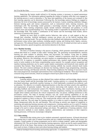 Int J Eval & Res Educ ISSN: 2252-8822 
Artificial intelligent based teaching and learning approaches: A comprehensive … (Thuong T. K. Nguyen)
2391
Improving the learner model utilized in AI learning systems is necessary to expand autonomous
learning capabilities. The information gathered regarding the conduct of students while they were engaged in
the learning process is used to determine it. The ideas and capabilities of the learners are evaluated so that
their learning capacities can be determined. Following this, the knowledge analysis findings are mapped to
determine the level of knowledge mastery possessed by the learners. Learner modeling establishes linkages
between learning goals and various components, such as instructional styles, learning resources, and
technologies [30]. The knowledge model generates a knowledge structure map with specific learning
components. These learning components usually include technical information and guidance to avoid
common errors and misunderstandings [31]. The teaching model is responsible for determining the rules of
the knowledge field. This model, a combination of the learner and the knowledge field models, allows
instructors to customize their lessons.
Students are more likely to exhibit positive behaviors, take action, or seek support as they go
through their schooling. Artificial intelligence systems can always rely on the built-in teaching ideas
provided by the tutoring model. The user interface provides feedback and explanations regarding the learners'
performance using various input mediums, including speech, typing, and clicking (texts, figures, cartoons,
and agencies). The enhanced human-machine interface will be able to do AI-related activities such as natural
language interaction, speech recognition, and emotion detection in the future.
2.2.1. Machine learning
The basis of machine learning is the process of parsing, which generates meaningful patterns and
ordered data based on a sample of data called “training data”. By generating recommendations, machine
learning can assist students in selecting classes and universities, for instance. Using data on student
accomplishments, aspirations, and preferences, it “matches” students to institutions where they can flourish
the greatest. Moreover, this technology can assist teachers in comprehending how students assimilate each
concept [32]. In response to cumulative student performance data, teachers might change their teaching
tactics to assist students in the better comprehending course material. For example, picture recognition and
machine learning predictions can be used to grade student examinations and homework more quickly and
accurately than humans. Deep learning, a machine learning subfield, has recently attracted much media
interest. The most common techniques are decision tree learning, inductive logic programming, clustering,
reinforcement learning, and Bayesian networks. Deep learning emphasizes the learning of successive layers
that create progressively meaningful representations from a technological standpoint. These layer features are
extracted using neural networks, which are arranged in literal layers piled on top of one another.
2.2.2. Learning analytics
Learning analytics focuses on data obtained from student attributes and knowledge objects derived
from the learner model and the knowledge field model. Learning analytics is a concept that applies newly
developed technology, specifically machine learning, to a field traditionally considered non-technical, such
as education. The objective is to modify educational practices so that they are better suited to the capabilities
and requirements of particular students. This may involve intervening with students who are at risk or
providing feedback and instructional content [33]. Machine learning, data visualization, learning sciences,
and semantics are implemented here. For instance, AI-based competency learning can successfully detect
insights about students and foresee the critical competencies they can pursue, enabling institutions to take
preventative action. The field of learning analytics uses the varied learning capabilities of AI and
competency-based education. If students drop out of school, AI might consider many aspects before labeling
prospective students as likely to drop out. This would provide schools with early warning systems and data
that they could use. The next stage for learning analytics is to widen its reach to encompass, among other
things, interpersonal skills, the arts, and literature. This will bring an entirely new degree of complexity to
measuring and analyzing learning outcomes and competencies. Learning analytics are in a catch-22 situation
because they need to be specialized enough to be used in specific learning contexts while still being general
enough to be used in various educational settings and classes. The application of learning analytics, which
uses innovative methods to assist students, teachers, administrators, and institutions in their respective
learning processes, will become increasingly widespread.
2.2.3. Data mining
Educational data mining aims to give students automated, organized answers. AI-based educational
data mining aims to make rules of natural association and give students knowledge that fits their needs. For
example, a small number of writing assignments can be used to evaluate students’ grades and demographic
information [34]. This can be done with machine learning regression, which can also be used to predict how a
student will do in the future. Data mining is also becoming a meaningful way to improve how we learn and
how much we know. It helps us learn more about learning settings and students.
 