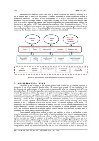  ISSN: 2252-8822
Int J Eval & Res Educ, Vol. 12, No. 4, December 2023: 2387-2400
2392
The technique of retrieving hidden knowledge by pattern recognition and predictive modeling, or to
put it another way, is known as data mining. It enables educators to modify curriculum creation in
educational institutions. The ability of data mining-based AI to achieve individualized learning from
knowledge field data, allowing students to learn at their own pace and choose their preferred learning style
with the help of AI, is one of the essential uses. With personalized learning, students choose the subjects that
interest them, and teachers modify their pedagogical approaches to reflect the students' preferences [35]. AI
can create its intelligence more precisely and with more dependable outcomes using data mining (e.g., via
machine learning). Figure 1 shows the structure of the technology used in AI education. This structure creates
a data map that shows the structures and rules for how educational data is linked.
Figure 1. An illustration of the AI education technological structure
3. AI BASED TEACHING APPROACH
According to the research of the articles obtained and included in the analysis, teaching or
instruction is one of the essential domains where AI systems have invaded. AI has contributed to the
development and implementation of systems that are demonstrably effective educational tools [36]. As
depicted in Figure 2, these technologies have led to an improvement in education quality. The image depicts
several AI applications utilized by educators to perform their responsibilities. Numerous papers were
examined to examine and highlight the many platforms and applications of AI as a teaching tool. This article
explores various technologies, such as virtual reality, to communicate concepts to pupils or show information
effectively. Various AI uses as pedagogical tools or instructional platforms, such as simulation-based
instruction, are also explored. Other researchers have studied a similar concept of using virtual reality
elements as an AI component in education. Several studies, for instance, highlight virtual reality, 3-D
technology, and highly interactive simulation as teaching tools that facilitate student comprehension of the
subject matter [37]. Similarly, the results suggest that AI is utilized in medical education through virtual
reality and simulation, which educate medical students through practical aspects of their education, such as
procedures and human anatomy, among other topics.
Other research has been done on how to put AI into machines or robots, as well as how to make
powerful educational tools and improve the quality of teaching methods. Some research says that putting AI
in education principles into robots and using robots as teacher assistants and colleagues, called cobots, is
another important use of AI in education as a teaching tool. Cobots can be used to do basic and even
advanced teaching tasks, like teaching students how to read and say words [38]. The study found that using
AI in education, mainly as a teaching tool and in combination with other technologies, has led to the
developing and using better teaching tools [39]. On the other hand, Pokrivcakova emphasizes making and
using chatbots, which are online robots that can talk and have conversations, as well as putting AI into
Knowledge
structure,
metadata
Content
map
Learning
map
Course Target Student profile Personality Instructor data
Knowledge
Inference
Machine
learning
Reinforcement
learning
Computer
vision
Natural language
processing
Course
assessment
Adaptive
learning
Learning analysis Customized
teaching
Knowledge
acquirement
 