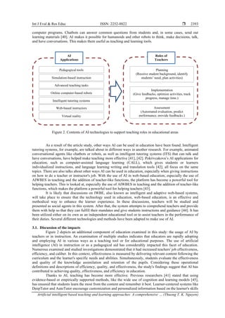 Int J Eval & Res Educ ISSN: 2252-8822 
Artificial intelligent based teaching and learning approaches: A comprehensive … (Thuong T. K. Nguyen)
2393
computer programs. Chatbots can answer common questions from students and, in some cases, send out
learning materials [40]. AI makes it possible for humanoids and other robots to think, make decisions, talk,
and have conversations. This makes them useful as teaching and learning tools.
Figure 2. Contents of AI technologies to support teaching roles in educational areas
As a result of the article study, other ways AI can be used in education have been found. Intelligent
tutoring systems, for example, are talked about in different ways in another research. For example, animated
conversational agents like chatbots or robots, as well as intelligent tutoring systems (ITS) that can talk and
have conversations, have helped make teaching more effective [41], [42]. Pokrivcakova’s AI applications for
education, such as computer-assisted language learning (CALL), which gives students or learners
individualized instructions, and language learning writing and translation tools [42], all focus on the same
topics. There are also talks about other ways AI can be used in education, especially when giving instructions
on how to do a teacher or instructor's job. With the use of AI in web-based education, especially the use of
AIWBES in teaching and the addition of teacher-like functions, the platform has become a powerful tool for
helping teachers. This is looked at, especially the use of AIWBES in teaching and the addition of teacher-like
functions, which makes the platform a powerful tool for helping teachers [43].
It is likely that discussions on IWBE, also known as intelligent and adaptive web-based systems,
will take place to ensure that the technology used in education, web-based education, is an effective and
methodical way to enhance the learner experience. In these discussions, teachers will be studied and
presented as social agents in this system. After that, the system attempts to comprehend teachers and provide
them with help so that they can fulfill their mandates and give students instructions and guidance [44]. It has
been utilized either on its own as an independent educational tool or to assist teachers in the performance of
their duties. Several different technologies and methods have been adapted to make use of AI.
3.1. Discussion of the impacts
Figure 2 depicts an additional component of education examined in this study: the usage of AI by
teachers or in instruction. An examination of multiple studies indicates that educators are rapidly adopting
and employing AI in various ways as a teaching tool or for educational purposes. The use of artificial
intelligence (AI) in instruction or as a pedagogical aid has considerably impacted this facet of education.
Numerous examined and studied investigations demonstrated that it had increased teachers' job effectiveness,
efficiency, and caliber. In this context, effectiveness is measured by delivering relevant content following the
curriculum and the learner's specific needs and abilities. Simultaneously, students evaluate the effectiveness
and quality of the knowledge assimilation and retention of the pupils. Considering these operational
definitions and descriptions of efficiency, quality, and effectiveness, the study's findings suggest that AI has
contributed to achieving quality, effectiveness, and efficiency in education.
Thanks to AI, teaching has become more effective. Previous researchers [41] stated that using
evidence-based or empirically supported methods, like the wide use of cognition and learning models [45],
has ensured that students learn the most from the content and remember it best. Learner-centered systems like
DeepTutor and AutoTutor encourage customization and personalized information based on the learner's skills
AI
Applications
Pedagogical tools
Roles of
Teachers
Planning
(Receive student background, identify
students’ need, plan activities)
Implementation
(Give feedbacks, optimize activities, track
progress, manage time.)
Assessment
(Automated evaluation, predict
performance, provide feedbacks.)
Simulation-based instruction
Advanced teaching tasks
Online computer-based robots
Intelligent tutoring systems
Web-based instructors
Virtual reality
 