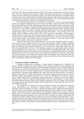  ISSN: 2252-8822
Int J Eval & Res Educ, Vol. 12, No. 4, December 2023: 2387-2400
2394
and needs. This makes the learning experience better for the learner and helps them reach their learning
goals. Some more arguments show that AI has improved the quality and effectiveness of teaching because
modern systems are technology-based adaptive systems. This means that the materials or information offered
are based on the learners' needs, making for the best learning experience [46]. AI ensures that course content
is delivered better, especially in online and web-based learning platforms. This starts with the planning of the
curriculum and ends with the actual delivery of information or instructions.
The development and usage of AI, particularly its incorporation in online and web-based learning
platforms, has improved education because AI has made it possible to construct and utilize better teaching
tools for these platforms [47]. Other researched research lists the same benefits or boosts to learning. A study
[48] addressed the significance of adaptive IWEBS and instructions based on observed and learned learner
behavior. Due to the capacity to personalize the pedagogical strategies employed, these capabilities enable
the platforms to improve the quality of learning and instructional efficacy. It has been demonstrated that
computer-aided learning (CAL) and computer-based training (CBT) utilize a “put everything on the web”
strategy. Unlike intelligent tutoring systems (ITS), which customizes, individualizes, and personalizes
learning [49], they may not align with the student's learning objectives. It was noticed that AI significantly
impacts education, notably enhancing instructional efficacy and efficiency. AI systems, particularly tutoring
or instructional systems, were created to address the challenges inherent in one-on-one teacher-student
tutoring, improving the overall quality of instructors' work [50].
Because of the analysis, more essential themes or ways that AI has changed the quality of teachers'
work were found. Several studies [51]–[53] have shown that technology, especially artificial intelligence
(AI), can help maintain academic integrity through tools like Grammarly, Turnitin, and White Smoke that
check for plagiarism, proctor students, and keep an eye on how they act online. Other studies [54], [55]
talked about gamification, which uses AI for educational purposes and significantly impacts instruction
quality. Gamification is also a part of or uses virtual reality and 3-D technologies differently. These studies
also talked about the benefits of simulation, team-viewer applications, and gamification, which are all closely
related to VR and 3-D or even used to improve the effectiveness and efficiency of instruction. Other studies
[56]–[59] have looked at how expressive humanoid robots with dialogue and conversational skills can
improve the quality of instruction by getting students to interact with each other. This is because these robots
have more human-like abilities and look like people.
4. AI BASED LEARNING APPROACH
Learning, an integral part of education, is another aspect of education that is included in the
research. Artificial intelligence may help students learn more quickly and efficiently when combined with
top-notch learning materials and instruction. Artificial intelligence (AI) technology can also help students get
back on track more quickly by alerting teachers to problems that a human eye cannot see. Figure 3 illustrates
the different ways that AI has been adopted, utilized, or exploited to help students' learning after reviewing
and analyzing the numerous articles included in the study. There have also been discoveries of software or
programs that employ AI to help student learning. Customizing and personalizing lessons and materials
following students' needs, abilities, and talents is one of the most significant ways AI has been used to
improve student learning [60]. An individual student's learning route is “adapted” in real-time by adaptive
learning software using AI or machine learning techniques. There are various strategies to increase students'
knowledge intake and retention, which is the cornerstone of learning [61], [62]. For instance, AI in education
has removed national and international borders, allowing global access to learning through online and web-
based platforms [63], [64].
The writings led to the discovery of numerous platforms and apps. Some platforms will promote
content personalization and customization, enhancing learners’ learning experiences by promoting
information intake and retention. For instance, a program like Knewton gives students real-time suggestions
based on learning styles identified by machine learning algorithms. Then it adapts the course materials or
content to their requirements [65]. Other platforms with comparable features, such as Cerego, Immersive
Reader, and CALL, can improve students’ educational experiences at all levels, from kindergarten through
undergraduate and graduate programs at universities [65], [66]. According to the authors, using chatbots and
integrating AI enhances students’ learning experiences since they use machine learning algorithms to deliver
content customized to their unique learning needs and abilities [67]. The author also looks at how machine
translation tools, adaptive educational systems, and intelligent tutoring systems are being used in education to
help students. AI ensures that material is tailored and personalized to learners’ needs and skills in various
ways.
 