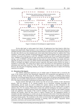 Int J Eval & Res Educ ISSN: 2252-8822 
Artificial intelligent based teaching and learning approaches: A comprehensive … (Thuong T. K. Nguyen)
2395
Figure 3. Contents of AI techniques to support learners
On the other hand, as earlier papers have shown, AI applications have been found to affect how
learners learn significantly. Deep learning is a way to improve how students learn, and it has been shown that
intelligent tutoring systems (ITS) and simulation-based learning can help with it [68]. Mitropoulos brings up
the same idea when he says that simulation and virtual reality make learning better for students [69]. Using
simulation, virtual reality, and other AI-based learning tools helps students prepare for the future and keep up
with how AI is used in the business world [70]. AIWBES is another way that AI could help students learn
more. AIWBES is more flexible and can make content that fits the learner's needs [71]. Interactive problem-
solving, a part of AIWBES, will help students do these tasks by giving them help from people who know
what they are doing at every step [72]. Online learning acknowledges and talks about the same AI skills. In
IWBE or intelligent and adaptive web-based systems, especially multi-agent systems (MAS), the learner is
included as a social agent. The system tries to figure out how the learner acts and responds by giving them
information that meets their needs [73], [74]. AI has had a significant impact on other parts of education.
However, the main goal of integrating, adopting, and using it in education has been to improve the learning
experience for students.
4.1. Discussion of the impacts
The student's educational experiences are yet another aspect of education that is covered by the
scope of this research and has been dramatically impacted by the incorporation and application of AI in
educational settings. When discussing the influence that AI has on education, it facilitates deep learning
because the conversational agents that are an essential part of the system will question and challenge students
until they can successfully explain themselves in detail, including the reasoning that lies behind their stance
[75]. This improves the amount of information the learner takes in and retains.
Several research shed light on the myriad ways that AI can assist students in their educational
pursuits. With the assistance of AI, learning progress can be monitored, including knowledge and
understanding, and the results are used to enhance the system's capacity to tailor information to the
requirements and talents of the students, motivating them and making use of their unique skills to increase
retention [76], [77]. For instance, Pokrivcakova asserts that artificial intelligence has made it possible to
design and implement intelligent learning systems and adaptable content tailored to each student's learning
needs and capabilities. One example of this would be intelligent virtual reality and its use in simulation
teaching and learning, which has been shown to improve learning [78]. The pedagogical benefits of
simulation and other technologies in a similar vein are also discussed in this article. It has been observed that
simulation and other related technologies provide students with practical exposure and experiential learning,
improving learning quality. The researchers in this article reviewed studies that highlighted the key benefits
of virtual reality and three-dimensional technology in learning, such as usability, enjoyment, learner
enthusiasm, motivation, and increased student interests [79].
Learning Analysis
Deep learning, machine learning, intelligent tutoring systems,
simulation-based learning, virtual reality.
AI techniques
Adaptive Learning
Monitor students’ learning habits
and level of knowledge
Customize curriculum and
materials for learning
Enhance students’ learning
experience
Personalize learning to adapt
learning paths for students
Advice/recommend students in
their study
Support self-study and self-
evaluation
AI based support
The outcomes
 