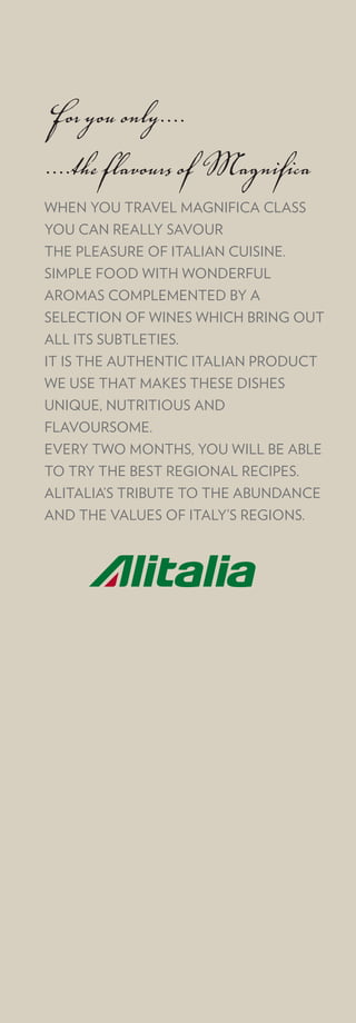 For you only....
....the flavours of Magnifica
WHEN YOU TRAVEL MAGNIFICA CLASS
YOU CAN REALLY SAVOUR
THE PLEASURE OF ITALIAN CUISINE.
SIMPLE FOOD WITH WONDERFUL
AROMAS COMPLEMENTED BY A
SELECTION OF WINES WHICH BRING OUT
ALL ITS SUBTLETIES.
IT IS THE AUTHENTIC ITALIAN PRODUCT
WE USE THAT MAKES THESE DISHES
UNIQUE, NUTRITIOUS AND
FLAVOURSOME.
EVERY TWO MONTHS, YOU WILL BE ABLE
TO TRY THE BEST REGIONAL RECIPES.
ALITALIA’S TRIBUTE TO THE ABUNDANCE
AND THE VALUES OF ITALY’S REGIONS.
 