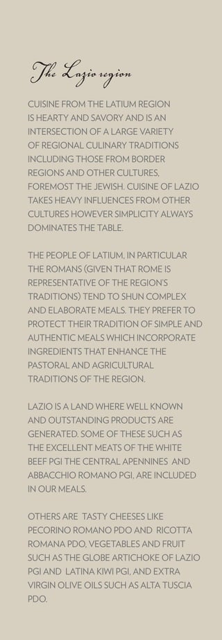 The Lazio region
CUISINE FROM THE LATIUM REGION
IS HEARTY AND SAVORY AND IS AN
INTERSECTION OF A LARGE VARIETY
OF REGIONAL CULINARY TRADITIONS
INCLUDING THOSE FROM BORDER
REGIONS AND OTHER CULTURES,
FOREMOST THE JEWISH. CUISINE OF LAZIO
TAKES HEAVY INFLUENCES FROM OTHER
CULTURES HOWEVER SIMPLICITY ALWAYS
DOMINATES THE TABLE.


THE PEOPLE OF LATIUM, IN PARTICULAR
THE ROMANS (GIVEN THAT ROME IS
REPRESENTATIVE OF THE REGION’S
TRADITIONS) TEND TO SHUN COMPLEX
AND ELABORATE MEALS. THEY PREFER TO
PROTECT THEIR TRADITION OF SIMPLE AND
AUTHENTIC MEALS WHICH INCORPORATE
INGREDIENTS THAT ENHANCE THE
PASTORAL AND AGRICULTURAL
TRADITIONS OF THE REGION.


LAZIO IS A LAND WHERE WELL KNOWN
AND OUTSTANDING PRODUCTS ARE
GENERATED. SOME OF THESE SUCH AS
THE EXCELLENT MEATS OF THE WHITE
BEEF PGI THE CENTRAL APENNINES AND
ABBACCHIO ROMANO PGI, ARE INCLUDED
IN OUR MEALS.


OTHERS ARE TASTY CHEESES LIKE
PECORINO ROMANO PDO AND RICOTTA
ROMANA PDO, VEGETABLES AND FRUIT
SUCH AS THE GLOBE ARTICHOKE OF LAZIO
PGI AND LATINA KIWI PGI, AND EXTRA
VIRGIN OLIVE OILS SUCH AS ALTA TUSCIA
PDO.
 