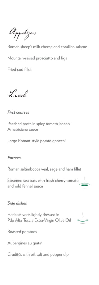 Appetizers
Roman sheep’s milk cheese and corallina salame

Mountain-raised prosciutto and ﬁgs

Fried cod ﬁllet




Lunch
First courses

Paccheri pasta in spicy tomato-bacon
Amatriciana sauce

Large Roman-style potato gnocchi


Entrees

Roman saltimbocca veal, sage and ham ﬁllet

Steamed sea bass with fresh cherry tomato
and wild fennel sauce


Side dishes

Haricots verts lightly dressed in
Pdo Alta Tuscia Extra-Virgin Olive Oil

Roasted potatoes

Aubergines au gratin

Crudités with oil, salt and pepper dip
 