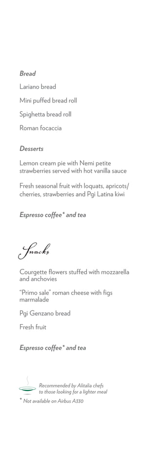 Bread
Lariano bread

Mini puffed bread roll

Spighetta bread roll

Roman focaccia


Desserts

Lemon cream pie with Nemi petite
strawberries served with hot vanilla sauce

Fresh seasonal fruit with loquats, apricots/
cherries, strawberries and Pgi Latina kiwi


Espresso coffee* and tea




Snacks
Courgette ﬂowers stuffed with mozzarella
and anchovies

“Primo sale” roman cheese with ﬁgs
marmalade

Pgi Genzano bread

Fresh fruit


Espresso coffee* and tea




         Recommended by Alitalia chefs
         to those looking for a lighter meal
* Not available on Airbus A330
 