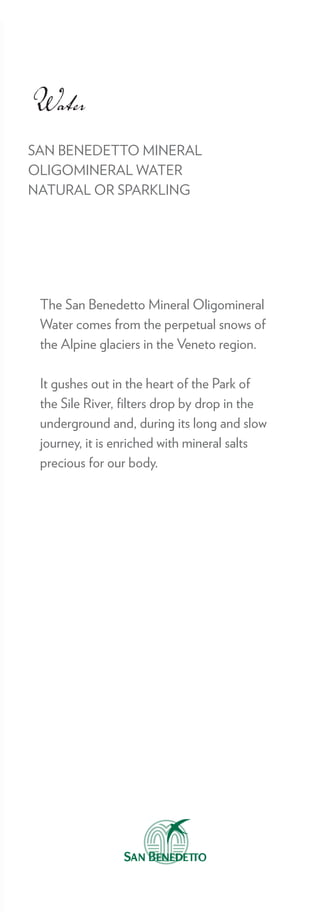 Water
SAN BENEDETTO MINERAL
OLIGOMINERAL WATER
NATURAL OR SPARKLING




 The San Benedetto Mineral Oligomineral
 Water comes from the perpetual snows of
 the Alpine glaciers in the Veneto region.

 It gushes out in the heart of the Park of
 the Sile River, ﬁlters drop by drop in the
 underground and, during its long and slow
 journey, it is enriched with mineral salts
 precious for our body.
 