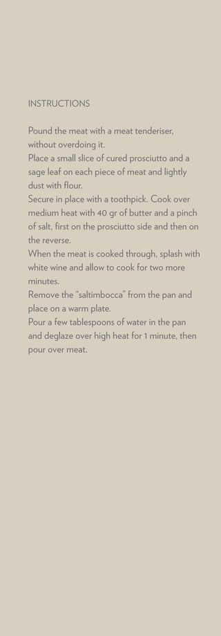 INSTRUCTIONS


Pound the meat with a meat tenderiser,
without overdoing it.
Place a small slice of cured prosciutto and a
sage leaf on each piece of meat and lightly
dust with ﬂour.
Secure in place with a toothpick. Cook over
medium heat with 40 gr of butter and a pinch
of salt, ﬁrst on the prosciutto side and then on
the reverse.
When the meat is cooked through, splash with
white wine and allow to cook for two more
minutes.
Remove the “saltimbocca” from the pan and
place on a warm plate.
Pour a few tablespoons of water in the pan
and deglaze over high heat for 1 minute, then
pour over meat.
 