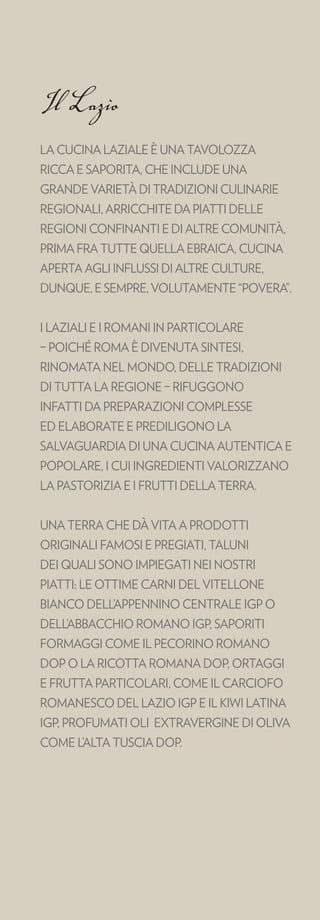 Il Lazio
LA CUCINA LAZIALE È UNA TAVOLOZZA
RICCA E SAPORITA, CHE INCLUDE UNA
GRANDE VARIETÀ DI TRADIZIONI CULINARIE
REGIONALI, ARRICCHITE DA PIATTI DELLE
REGIONI CONFINANTI E DI ALTRE COMUNITÀ,
PRIMA FRA TUTTE QUELLA EBRAICA, CUCINA
APERTA AGLI INFLUSSI DI ALTRE CULTURE,
DUNQUE, E SEMPRE, VOLUTAMENTE “POVERA”.


I LAZIALI E I ROMANI IN PARTICOLARE
– POICHÉ ROMA È DIVENUTA SINTESI,
RINOMATA NEL MONDO, DELLE TRADIZIONI
DI TUTTA LA REGIONE – RIFUGGONO
INFATTI DA PREPARAZIONI COMPLESSE
ED ELABORATE E PREDILIGONO LA
SALVAGUARDIA DI UNA CUCINA AUTENTICA E
POPOLARE, I CUI INGREDIENTI VALORIZZANO
LA PASTORIZIA E I FRUTTI DELLA TERRA.


UNA TERRA CHE DÀ VITA A PRODOTTI
ORIGINALI FAMOSI E PREGIATI, TALUNI
DEI QUALI SONO IMPIEGATI NEI NOSTRI
PIATTI: LE OTTIME CARNI DEL VITELLONE
BIANCO DELL’APPENNINO CENTRALE IGP O
DELL’ABBACCHIO ROMANO IGP, SAPORITI
FORMAGGI COME IL PECORINO ROMANO
DOP O LA RICOTTA ROMANA DOP, ORTAGGI
E FRUTTA PARTICOLARI, COME IL CARCIOFO
ROMANESCO DEL LAZIO IGP E IL KIWI LATINA
IGP, PROFUMATI OLI EXTRAVERGINE DI OLIVA
COME L’ALTA TUSCIA DOP.
 