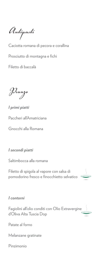 Antipasti
Caciotta romana di pecora e corallina

Prosciutto di montagna e ﬁchi

Filetto di baccalà




Pranzo
I primi piatti

Paccheri all’Amatriciana

Gnocchi alla Romana




I secondi piatti

Saltimbocca alla romana

Filetto di spigola al vapore con salsa di
pomodorino fresco e ﬁnocchietto selvatico




I contorni

Fagiolini all’olio conditi con Olio Extravergine
d’Oliva Alta Tuscia Dop

Patate al forno

Melanzane gratinate

Pinzimonio
 