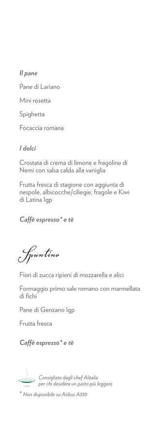 Il pane

Pane di Lariano

Mini rosetta

Spighetta

Focaccia romana


I dolci

Crostata di crema di limone e fragoline di
Nemi con salsa calda alla vaniglia

Frutta fresca di stagione con aggiunta di
nespole, albicocche/ciliegie, fragole e Kiwi
di Latina Igp

Caffè espresso* e tè




Spuntino
Fiori di zucca ripieni di mozzarella e alici

Formaggio primo sale romano con marmellata
di ﬁchi

Pane di Genzano Igp

Frutta fresca

Caffè espresso* e tè




          Consigliato dagli chef Alitalia
          per chi desidera un pasto più leggero
* Non disponibile su Airbus A330
 