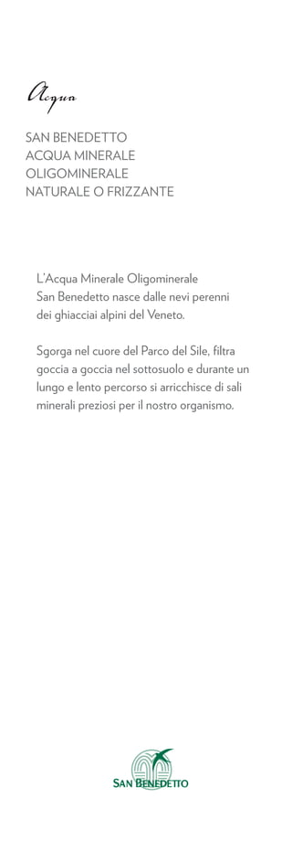 Acqua
SAN BENEDETTO
ACQUA MINERALE
OLIGOMINERALE
NATURALE O FRIZZANTE




 L’Acqua Minerale Oligominerale
 San Benedetto nasce dalle nevi perenni
 dei ghiacciai alpini del Veneto.

 Sgorga nel cuore del Parco del Sile, ﬁltra
 goccia a goccia nel sottosuolo e durante un
 lungo e lento percorso si arricchisce di sali
 minerali preziosi per il nostro organismo.
 