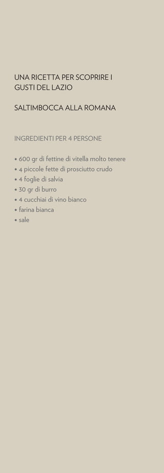 UNA RICETTA PER SCOPRIRE I
GUSTI DEL LAZIO

SALTIMBOCCA ALLA ROMANA



INGREDIENTI PER 4 PERSONE


• 600 gr di fettine di vitella molto tenere
• 4 piccole fette di prosciutto crudo
• 4 foglie di salvia
• 30 gr di burro
• 4 cucchiai di vino bianco
• farina bianca
• sale
 