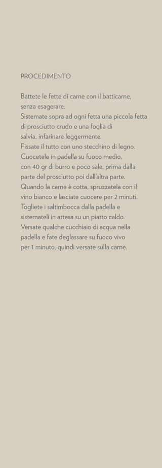 PROCEDIMENTO


Battete le fette di carne con il batticarne,
senza esagerare.
Sistemate sopra ad ogni fetta una piccola fetta
di prosciutto crudo e una foglia di
salvia, infarinare leggermente.
Fissate il tutto con uno stecchino di legno.
Cuocetele in padella su fuoco medio,
con 40 gr di burro e poco sale, prima dalla
parte del prosciutto poi dall’altra parte.
Quando la carne è cotta, spruzzatela con il
vino bianco e lasciate cuocere per 2 minuti.
Togliete i saltimbocca dalla padella e
sistemateli in attesa su un piatto caldo.
Versate qualche cucchiaio di acqua nella
padella e fate deglassare su fuoco vivo
per 1 minuto, quindi versate sulla carne.
 