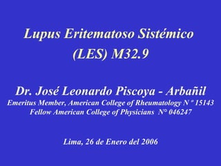 Lupus Eritematoso Sistémico  (LES) M32.9 Dr. José Leonardo Piscoya - Arbañil Emeritus Member, American College of Rheumatology N º 15143 Fellow American College of Physicians  N° 046247 Lima, 26 de Enero del 2006 