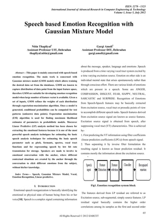 ISSN: 2278 – 1323
                                       International Journal of Advanced Research in Computer Engineering & Technology
                                                                                            Volume 1, Issue 5, July 2012



              Speech based Emotion Recognition with
                     Gaussian Mixture Model

                    Nitin Thapliyal1                                           Gargi Amoli2
                Assistant Professor UIT, Dehradun                  Assistant Professor DIT, Dehradun
                  thapliyal.nitin@gmail.com                             gargi.amoli@gmail.com



                                                                  about the message, speaker, language and emotions .Speech
                                                                   is produced from a time varying vocal tract system excited by
     Abstract— This paper is mainly concerned with speech based
emotion recognition. The main work is concerned with               a time varying excitation source. Emotion on other side is an
Gaussian mixture model (GMM model) which allows training           individual mental state that arises spontaneously rather than
the desired data set from the databases. GMM are known to          through conscious effort. There are various kinds of emotions
capture distribution of data point from the input feature space,   which are present in a speech. Some are ANGER,
therefore GMM are suitable for developing emotion recognition      COMPASSION, DISGUST, FEAR, HAPPY, NEUTRAL,
model when large number of feature vector is available. Given a    SARCASTIC and SURPRISE. Recognition of Emotions
set of inputs, GMM refines the weights of each distribution
                                                                   from Speech-Speech features may be basically extracted
through expectation-maximization algorithm. Once a model is
                                                                   from excitation source, vocal tract or prosodic points of view
generated, conditional probabilities can be computed for test
                                                                   to accomplish different speech tasks. Speech features derived
patterns (unknown data points). Expectation maximization
(EM) algorithm is used for finding maximum likelihood              from excitation source signal are known as source features.
estimates of parameters in probabilistic models. Moreover          Excitation source signal is obtained from speech, after
Linear Predictive (LP) analysis method has been chosen for         suppressing vocal tract (VT) characteristics. This is achieved
extracting the emotional features because it is one of the most    by-
powerful speech analysis techniques for estimating the basic       1. First predicting the VT information using filter coefficients
speech analysis techniques for estimating the basic speech         (linear prediction coefficients (LPCs)) from speech signal.
parameter such as pitch, formants, spectra, vocal tract
                                                                   2. Then separating it by inverse filter formulation the
functions and for representing speech by low bit rate
                                                                   resulting signal is known as linear prediction residual. It
transmission for storage. Speakers are made to involve in
                                                                   contains mostly the information about the excitation source.
emotional conversation with the anchor, where different
contextual situations are created by the anchor through the
conversation to elicit different emotions from the subject,
without his/her knowledge.

  Index Terms— Speech, Gaussian Mixture Model, Vocal,
Emotion Recognition, Linear predictive.


                       I. INTRODUCTION                                        Fig1. Emotion recognition system block
    Emotional speech reorganization is basically identifying the
                                                                   The features derived from LP residual are referred to as
emotional or physical state of human being from his or her
                                                                   Excitation source, sub-segmental, simply source features. LP
voice[10]. Speech is a complex signal containing information
                                                                   residual   signal   basically contains     the   higher   order
                                                                   correlations among its samples as the first and second order

                                                                                                                                65
                                               All Rights Reserved © 2012 IJARCET
 