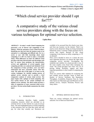 ISSN: 2277 – 9043
        International Journal of Advanced Research in Computer Science and Electronics Engineering
                                                                    Volume 1, Issue 6, August 2012



      “Which cloud service provider should I opt
                      for???”
   A comparative study of the various cloud
   service providers along with the focus on
various techniques for optimal service selection.
                                                     Lipika Bose


ABSTRACT— In today’s world, Cloud Computing has                available to be accessed from the cloud at any time,
generated a lot of interest and competition in the             and from any location via the internet. There‟s no
industry. With the emergence of new Cloud Providers,           need to worry about how things are being maintained
identifying one that best suits the business needs of an       behind the scenes. Customer simply purchases the IT
enterprise is a challenging and difficult task. For to a       service they require. Because of this, cloud
novice or user with little knowledge about cloud
                                                               computing is also known as utility computing, or „IT
                                                               on demand‟.
computing, it is still very hard to make a reasonable
                                                               Once you've decided to move to a cloud, the next
choice. What differences are there for different cloud
                                                               most important decision is to choose the right cloud
providers and what characteristics and advantages each
                                                               computing service provider. Investigating the
has? To answer these problems, the characteristics,
                                                               reliability and viability of a cloud provider is one of
services and applications of several popular cloud
                                                               the most complex areas faced when managing the
computing providers are analyzed and tabulated. From           cloud. The Cloud providers have their own set of
the comparison of these providers, users can better            pricing, billing, flexibility, support and other
understand and more reasonably choose what they                important parameters in their model of computing the
want. The main aim of this paper is to focus on the            service.
various techniques for decision making process of              There are various other methods for evaluating the
optimal service selection and to provide a brief               best suitable service provider. Some of them are
comparative analysis of various cloud services. The            Quality of Service Attributes like Reputation,
paper begins with a glimpse of cloud computing. The            Throughput, Availability, Response Time etc. Some
next section focuses on the various techniques for             other factors are Maximum gain and Minimal cost for
optimal service selection. The third section presents a        optimal service, Analytic Hierarchy Process and
table of comparison of some renowned cloud service             many others.
providers. The last section finally summarizes the whole
paper.




                                                                    II.   OPTIMAL SERVICE SELECTION
              I.    INTRODUCTION
                                                               There are various techniques for optimal service
Cloud Computing describes highly scalable                      selection. Few of them are listed below.
computing resources which are provided as an
external service via the internet on a pay-as-you-go
basis. The main highlighted point of cloud computing
is that customers only use what they need, and only
pay for what they actually use. Resources are



                                                                                                                   65
                                          All Rights Reserved © 2012 IJARCSEE
 