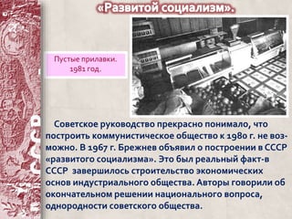 Пустые прилавки. 
1981 год. 
Советское руководство прекрасно понимало, что 
построить коммунистическое общество к 1980 г. не воз- 
можно. В 1967 г. Брежнев объявил о построении в СССР 
«развитого социализма». Это был реальный факт-в 
СССР завершилось строительство экономических 
основ индустриального общества. Авторы говорили об 
окончательном решении национального вопроса, 
однородности советского общества. 
 