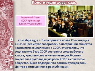 Верховный Совет 
СССР принимает 
Конституцию 1977 г. 
7 октября 1977 г. Была принята новая Конституция 
СССР.В Преамбуле говорилось о построении общества 
«развитого социализма» в СССР, отмечалось, что 
социальную базу СССР составлял союз рабочего 
класса, крестьянства и интеллигенции.6 статья 
закрепляла руководящую роль КПСС в советском 
обществе. Была подчеркнута доминирующая роль 
Центра в отношениях с республиками. 
 
