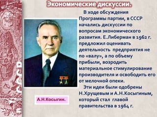В ходе обсуждения 
Программы партии, в СССР 
начались дискуссии по 
вопросам экономического 
развития. Е.Либерман в 1962 г. 
предложил оценивать 
деятельность предприятия не 
по «валу», а по объему 
прибыли, возродить 
материальное стимулирование 
производителя и освободить его 
от мелочной опеки. 
Эти идеи были одобрены 
Н.Хрущевым и А.Н.Косыгиным, 
который стал главой 
правительства в 1964 г. 
А.Н.Косыгин. 
 