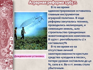 В то же время 
администрирование оставалось 
главным инструментом 
аграрной политики. В ходе 
реформы закупалась техника, 
проводились мелиорация, и 
химизация земель, шло 
строительство грандиозных 
животноводческих комплексов. 
В 1970 г. рентабельность с/ х 
составила27% 
В то же время из-за 
отсутствия личной 
заинтересованности крестьян 
средства «уходили в песок», 
потери урожая составляли до 40 
%, село в н. 80-х гг. вновь стало 
убыточным. 
Дождевальная установка. 
 