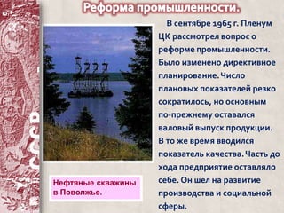 В сентябре 1965 г. Пленум 
ЦК рассмотрел вопрос о 
реформе промышленности. 
Было изменено директивное 
планирование. Число 
плановых показателей резко 
сократилось, но основным 
по-прежнему оставался 
валовый выпуск продукции. 
В то же время вводился 
показатель качества. Часть до 
хода предприятие оставляло 
себе. Он шел на развитие 
производства и социальной 
сферы. 
Нефтяные скважины 
в Поволжье. 
 