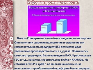 Вместо Совнархозов вновь были введены министерства. 
Они получили широкие полномочия и ограничивали 
самостоятельность предприятий.8 пятилетка дала 
увеличение производства почти в 1,5 раза. Повысилось 
качество продукции. Были возведены ВАЗ, Красноярская 
ГЭС и т.д., началось строительство БАМа и КАМАЗа. Но 
события в ЧССР в 1968 г. во многом начались из-за 
аналогичных преобразований и реформа была свернута. 
 