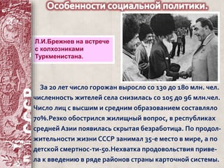 Л.И.Брежнев на встрече 
с колхозниками 
Туркменистана. 
За 20 лет число горожан выросло со 130 до 180 млн. чел. 
численность жителей села снизилась со 105 до 96 млн.чел. 
Число лиц с высшим и средним образованием составляло 
70%.Резко обострился жилищный вопрос, в республиках 
средней Азии появилась скрытая безработица. По продол- 
жительности жизни СССР занимал 35-е место в мире, а по 
детской смертнос-ти-50.Нехватка продовольствия приве- 
ла к введению в ряде районов страны карточной системы. 
 