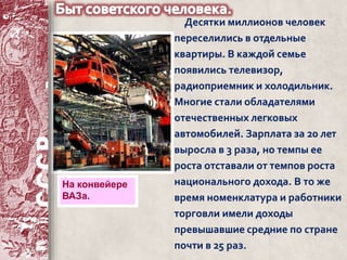 Десятки миллионов человек 
переселились в отдельные 
квартиры. В каждой семье 
появились телевизор, 
радиоприемник и холодильник. 
Многие стали обладателями 
отечественных легковых 
автомобилей. Зарплата за 20 лет 
выросла в 3 раза, но темпы ее 
роста отставали от темпов роста 
национального дохода. В то же 
время номенклатура и работники 
торговли имели доходы 
превышавшие средние по стране 
почти в 25 раз. 
На конвейере 
ВАЗа. 
 