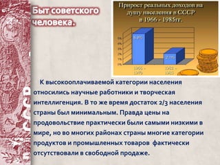 К высокооплачиваемой категории населения 
относились научные работники и творческая 
интеллигенция. В то же время достаток 2/3 населения 
страны был минимальным. Правда цены на 
продовольствие практически были самыми низкими в 
мире, но во многих районах страны многие категории 
продуктов и промышленных товаров фактически 
отсутствовали в свободной продаже. 
 