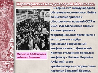 В сер.60-х гг. международная 
обстановка осложнилась. Война 
во Вьетнаме привела к 
обострению от ношений СССР и 
США. Идеологические споры с 
Китаем привели к 
территориальным претензиям с 
его стороны и в 1969 г. 
произошел вооруженный 
конфликт из-за о. Доманский. 
Критика сталинизма привела к 
конфликту с Китаем, Кореей и 
Албанией, а его 
«реабилитация» к спорам с ком- 
партиями Западной Европы. 
Митинг на АЗЛК против 
войны во Вьетнаме. 
 