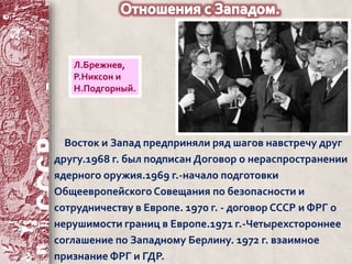 Л.Брежнев, 
Р.Никсон и 
Н.Подгорный. 
Восток и Запад предприняли ряд шагов навстречу друг 
другу.1968 г. был подписан Договор о нераспространении 
ядерного оружия.1969 г.-начало подготовки 
Общеевропейского Совещания по безопасности и 
сотрудничеству в Европе. 1970 г. - договор СССР и ФРГ о 
нерушимости границ в Европе.1971 г.-Четырехстороннее 
соглашение по Западному Берлину. 1972 г. взаимное 
признание ФРГ и ГДР. 
 