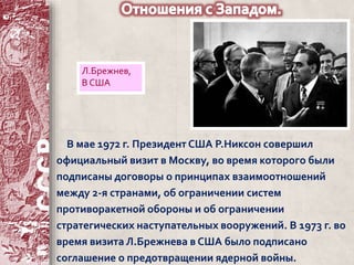 Л.Брежнев, 
В США 
В мае 1972 г. Президент США Р.Никсон совершил 
официальный визит в Москву, во время которого были 
подписаны договоры о принципах взаимоотношений 
между 2-я странами, об ограничении систем 
противоракетной обороны и об ограничении 
стратегических наступательных вооружений. В 1973 г. во 
время визита Л.Брежнева в США было подписано 
соглашение о предотвращении ядерной войны. 
 