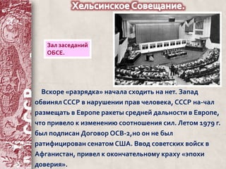 Зал заседаний 
ОБСЕ. 
Вскоре «разрядка» начала сходить на нет. Запад 
обвинял СССР в нарушении прав человека, СССР на-чал 
размещать в Европе ракеты средней дальности в Европе, 
что привело к изменению соотношения сил. Летом 1979 г. 
был подписан Договор ОСВ-2,но он не был 
ратифицирован сенатом США. Ввод советских войск в 
Афганистан, привел к окончательному краху «эпохи 
доверия». 
 