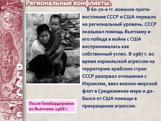 В 60-70-е гг. военное проти- 
востояние СССР и США перешло 
на региональный уровень. СССР 
оказывал помощь Вьетнаму и 
его победа в войне с США 
воспринималась как 
собственный успех. В 1967 г. во 
время израильской агрессии на 
территорию арабских стран 
СССР разорвал отношения с 
Израилем, ввел военно-морской 
флот в Средиземное море и до- 
бился от США помощи в 
прекращении агрессии. После бомбардировки 
во Вьетнаме.1968 г. 
 