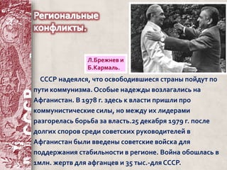 Л.Брежнев и 
Б.Кармаль. 
СССР надеялся, что освободившиеся страны пойдут по 
пути коммунизма. Особые надежды возлагались на 
Афганистан. В 1978 г. здесь к власти пришли про 
коммунистические силы, но между их лидерами 
разгорелась борьба за власть.25 декабря 1979 г. после 
долгих споров среди советских руководителей в 
Афганистан были введены советские войска для 
поддержания стабильности в регионе. Война обошлась в 
1млн. жертв для афганцев и 35 тыс.-для СССР. 
 