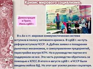 Демонстрация 
в Праге. 
Июль 1968 г. 
В к.60-х гг. мировая коммунистическая система 
вступила в полосу затяжного кризиса. В 1968 г. на путь 
реформ вступила ЧССР. А.Дубчек заявил о поощрении 
рыночных механизмов, о самоуправлении предприятий, 
перестройке внутри КПЧ. Но в руководстве партии его 
поддержали не все. Эта часть руководства обратилась за 
помощью к КПСС.В итоге в августе 1968 г. в ЧССР были 
введены войска ВД. Но этот шаг усилил раскол соцлагеря. 
 