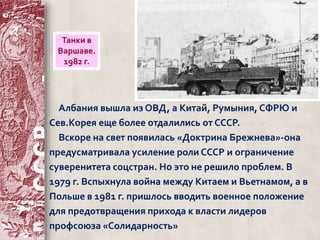 Танки в 
Варшаве. 
1982 г. 
Албания вышла из ОВД, а Китай, Румыния, СФРЮ и 
Сев.Корея еще более отдалились от СССР. 
Вскоре на свет появилась «Доктрина Брежнева»-она 
предусматривала усиление роли СССР и ограничение 
суверенитета соцстран. Но это не решило проблем. В 
1979 г. Вспыхнула война между Китаем и Вьетнамом, а в 
Польше в 1981 г. пришлось вводить военное положение 
для предотвращения прихода к власти лидеров 
профсоюза «Солидарность» 
 