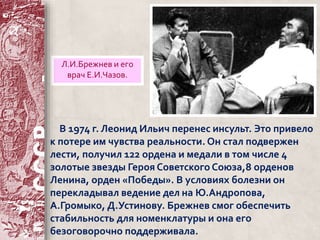 Л.И.Брежнев и его 
врач Е.И.Чазов. 
В 1974 г. Леонид Ильич перенес инсульт. Это привело 
к потере им чувства реальности. Он стал подвержен 
лести, получил 122 ордена и медали в том числе 4 
золотые звезды Героя Советского Союза,8 орденов 
Ленина, орден «Победы». В условиях болезни он 
перекладывал ведение дел на Ю.Андропова, 
А.Громыко, Д.Устинову. Брежнев смог обеспечить 
стабильность для номенклатуры и она его 
безоговорочно поддерживала. 
 
