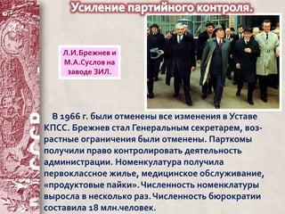 Л.И.Брежнев и 
М.А.Суслов на 
заводе ЗИЛ. 
В 1966 г. были отменены все изменения в Уставе 
КПСС. Брежнев стал Генеральным секретарем, воз- 
растные ограничения были отменены. Парткомы 
получили право контролировать деятельность 
администрации. Номенкулатура получила 
первоклассное жилье, медицинское обслуживание, 
«продуктовые пайки». Численность номенклатуры 
выросла в несколько раз. Численность бюрократии 
составила 18 млн.человек. 
 